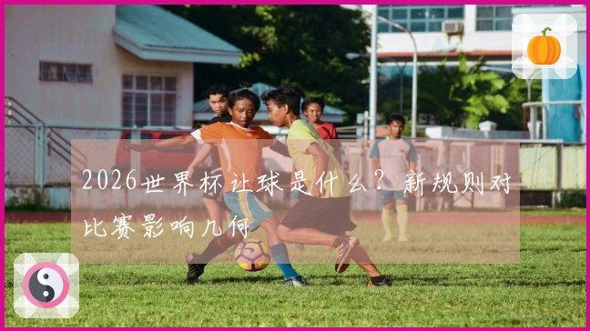 2026世界杯让球是什么？新规则对比赛影响几何